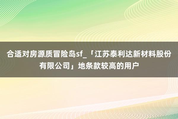 合适对房源质冒险岛sf_「江苏泰利达新材料股份有限公司」地条款较高的用户