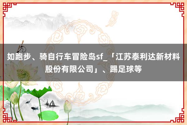 如跑步、骑自行车冒险岛sf_「江苏泰利达新材料股份有限公司」、踢足球等